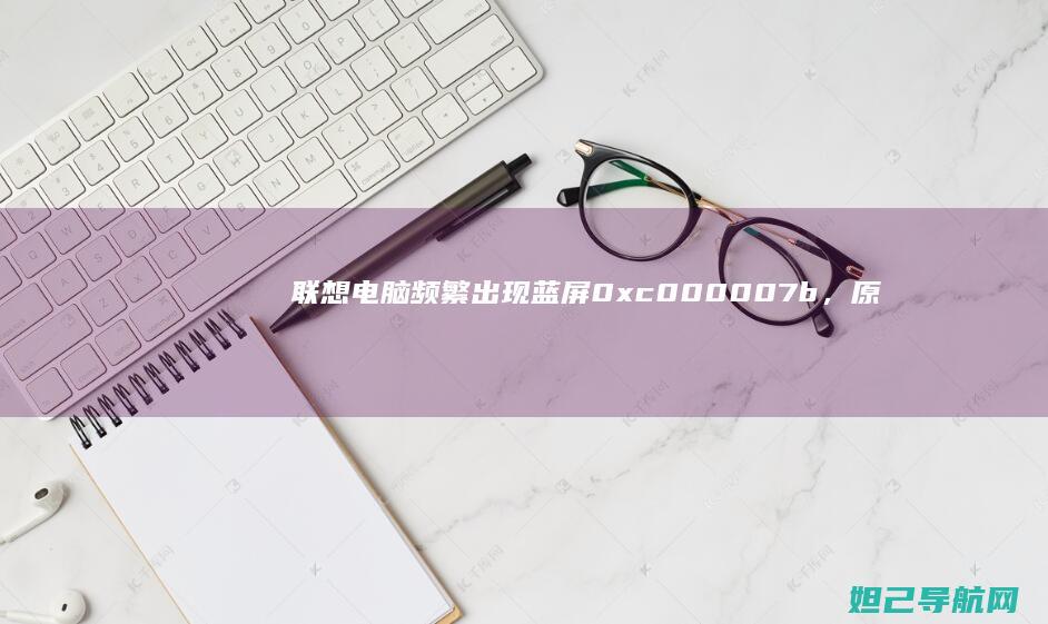 联想电脑频繁出现蓝屏0xc000007b，原因及应对策略全解析 (联想电脑频繁出现lcfc)